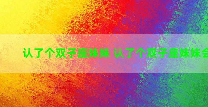 认了个双子座妹妹 认了个双子座妹妹会怎么样